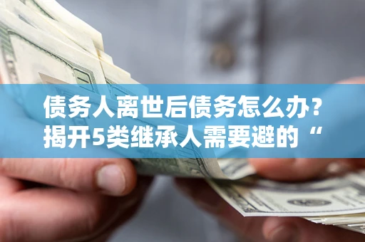 北京债务人离世后债务怎么办？揭开5类继承人需要避的“坑”